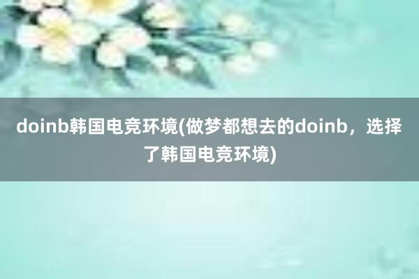 doinb韩国电竞环境(做梦都想去的doinb，选择了韩国电竞环境)