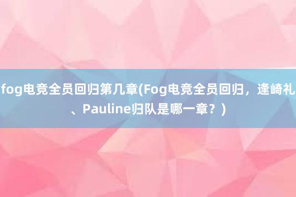 fog电竞全员回归第几章(Fog电竞全员回归，逢崎礼、Pauline归队是哪一章？)