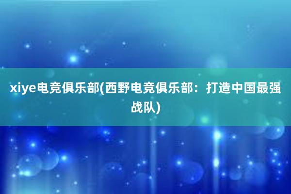 xiye电竞俱乐部(西野电竞俱乐部：打造中国最强战队)