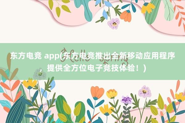 东方电竞 app(东方电竞推出全新移动应用程序，提供全方位电子竞技体验！)