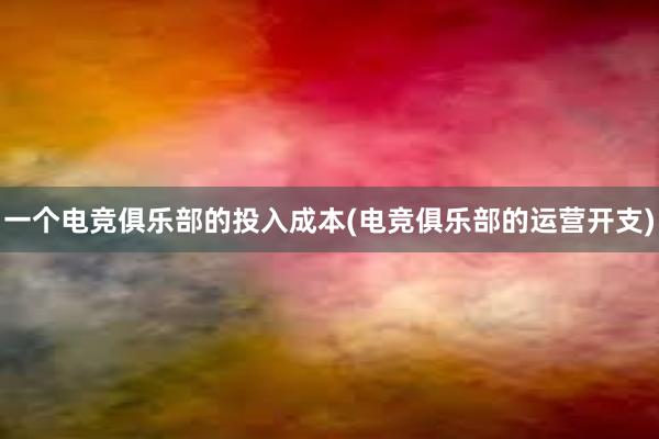 一个电竞俱乐部的投入成本(电竞俱乐部的运营开支)