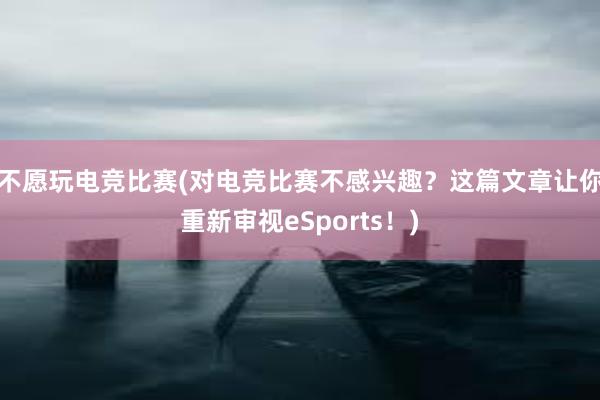 不愿玩电竞比赛(对电竞比赛不感兴趣？这篇文章让你重新审视eSports！)