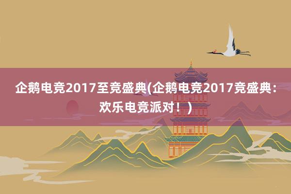 企鹅电竞2017至竞盛典(企鹅电竞2017竞盛典：欢乐电竞派对！)