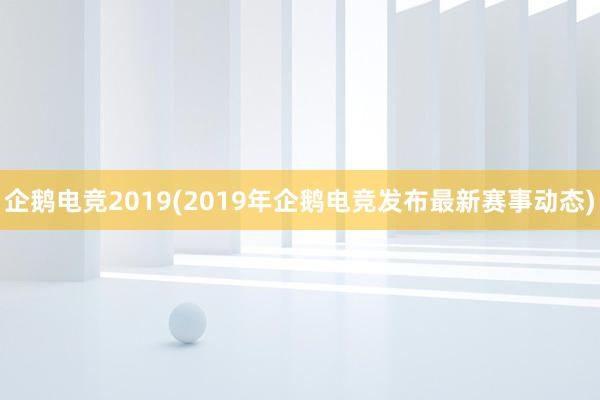 企鹅电竞2019(2019年企鹅电竞发布最新赛事动态)