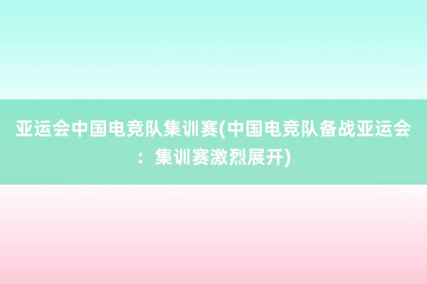 亚运会中国电竞队集训赛(中国电竞队备战亚运会：集训赛激烈展开)