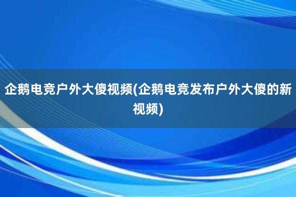 企鹅电竞户外大傻视频(企鹅电竞发布户外大傻的新视频)