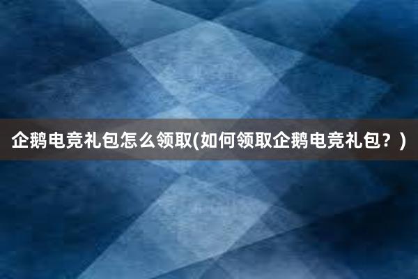 企鹅电竞礼包怎么领取(如何领取企鹅电竞礼包？)