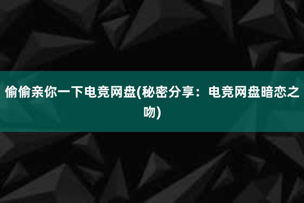 偷偷亲你一下电竞网盘(秘密分享：电竞网盘暗恋之吻)