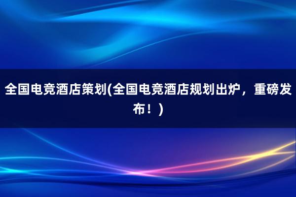 全国电竞酒店策划(全国电竞酒店规划出炉，重磅发布！)