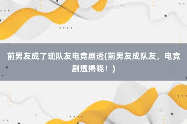 前男友成了现队友电竞剧透(前男友成队友，电竞剧透揭晓！)