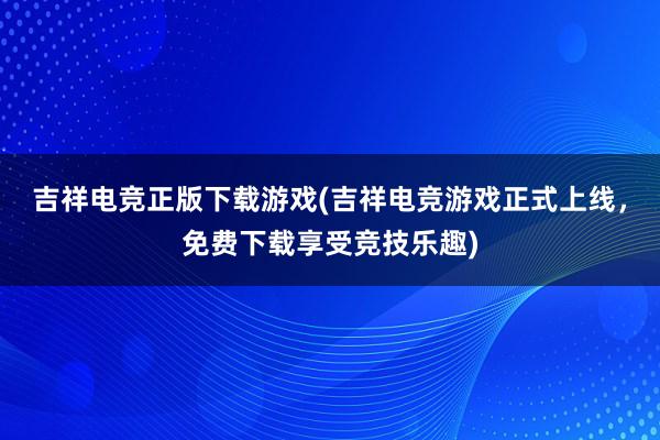 吉祥电竞正版下载游戏(吉祥电竞游戏正式上线，免费下载享受竞技乐趣)