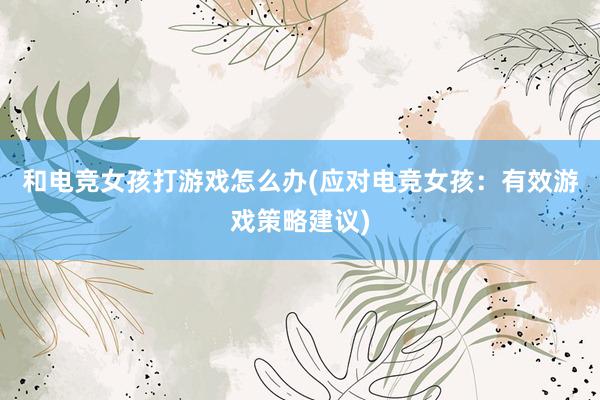 和电竞女孩打游戏怎么办(应对电竞女孩：有效游戏策略建议)