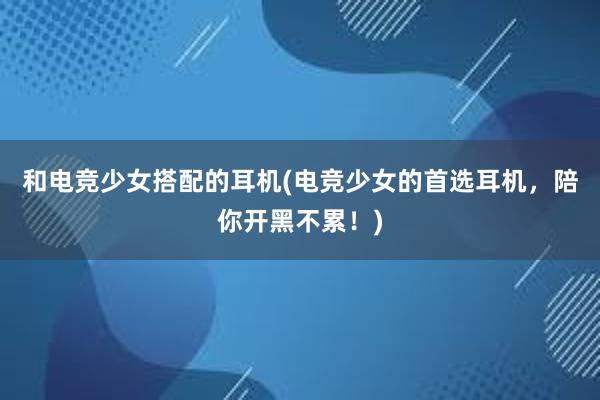 和电竞少女搭配的耳机(电竞少女的首选耳机，陪你开黑不累！)