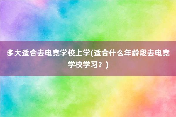 多大适合去电竞学校上学(适合什么年龄段去电竞学校学习？)