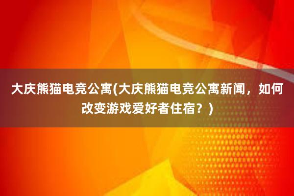 大庆熊猫电竞公寓(大庆熊猫电竞公寓新闻，如何改变游戏爱好者住宿？)