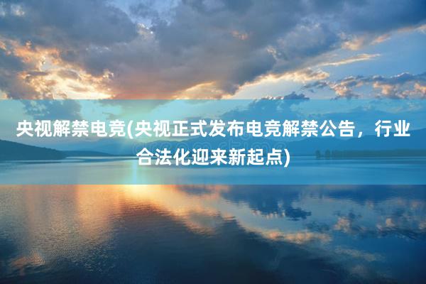 央视解禁电竞(央视正式发布电竞解禁公告，行业合法化迎来新起点)