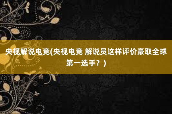 央视解说电竞(央视电竞 解说员这样评价豪取全球第一选手？)