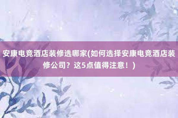 安康电竞酒店装修选哪家(如何选择安康电竞酒店装修公司？这5点值得注意！)