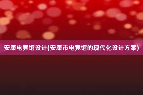 安康电竞馆设计(安康市电竞馆的现代化设计方案)