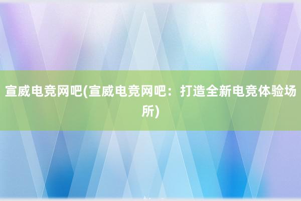 宣威电竞网吧(宣威电竞网吧：打造全新电竞体验场所)