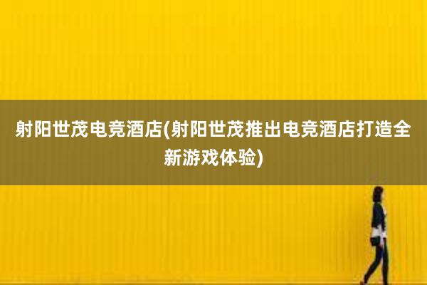 射阳世茂电竞酒店(射阳世茂推出电竞酒店打造全新游戏体验)