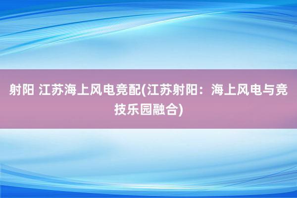 射阳 江苏海上风电竞配(江苏射阳：海上风电与竞技乐园融合)