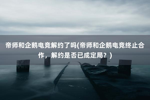 帝师和企鹅电竞解约了吗(帝师和企鹅电竞终止合作，解约是否已成定局？)