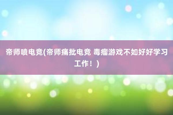 帝师喷电竞(帝师痛批电竞 毒瘤游戏不如好好学习工作！)