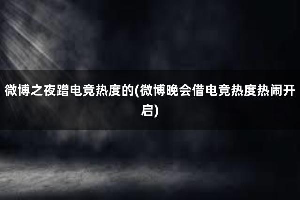 微博之夜蹭电竞热度的(微博晚会借电竞热度热闹开启)