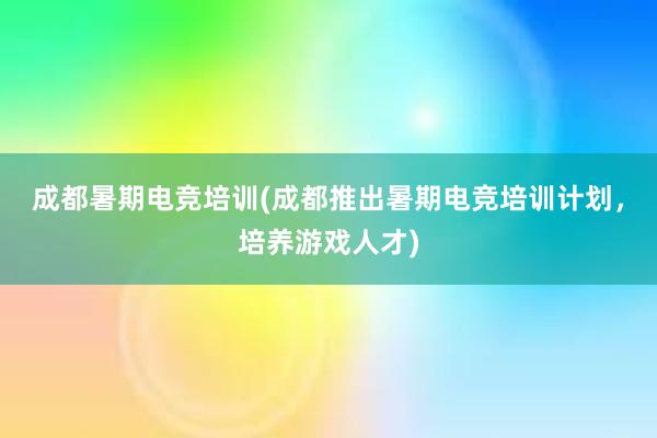 成都暑期电竞培训(成都推出暑期电竞培训计划，培养游戏人才)