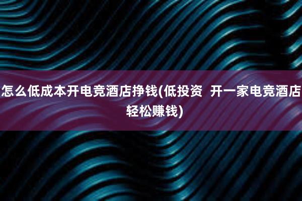 怎么低成本开电竞酒店挣钱(低投资  开一家电竞酒店  轻松赚钱)