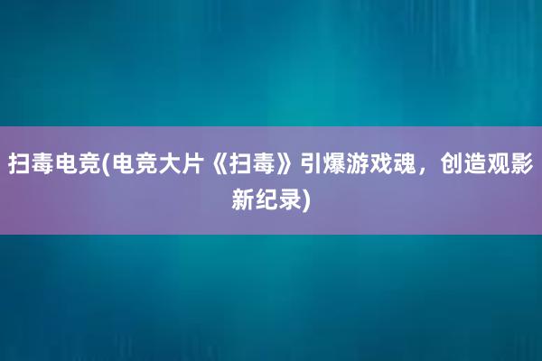 扫毒电竞(电竞大片《扫毒》引爆游戏魂，创造观影新纪录)