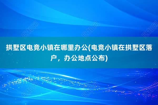 拱墅区电竞小镇在哪里办公(电竞小镇在拱墅区落户，办公地点公布)