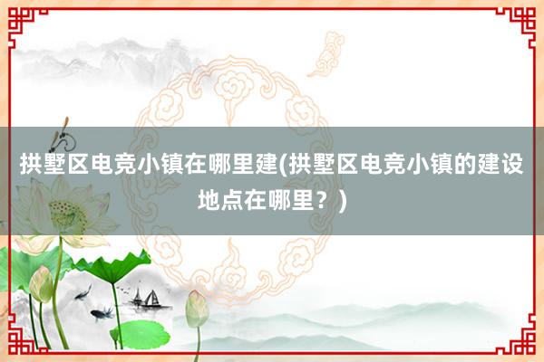 拱墅区电竞小镇在哪里建(拱墅区电竞小镇的建设地点在哪里？)