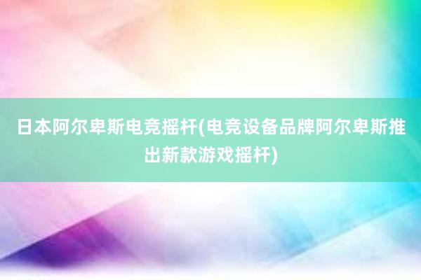 日本阿尔卑斯电竞摇杆(电竞设备品牌阿尔卑斯推出新款游戏摇杆)