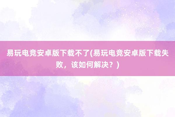 易玩电竞安卓版下载不了(易玩电竞安卓版下载失败，该如何解决？)