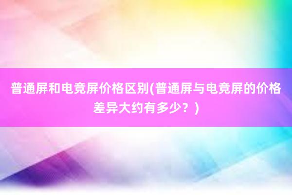 普通屏和电竞屏价格区别(普通屏与电竞屏的价格差异大约有多少？)