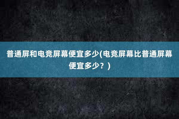 普通屏和电竞屏幕便宜多少(电竞屏幕比普通屏幕便宜多少？)