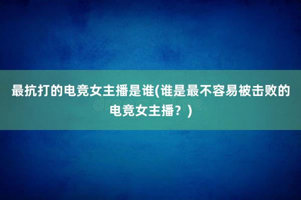 最抗打的电竞女主播是谁(谁是最不容易被击败的电竞女主播？)