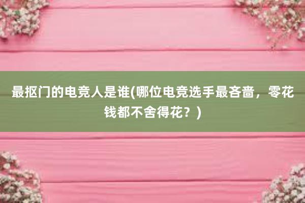 最抠门的电竞人是谁(哪位电竞选手最吝啬，零花钱都不舍得花？)