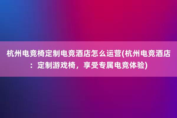 杭州电竞椅定制电竞酒店怎么运营(杭州电竞酒店：定制游戏椅，享受专属电竞体验)