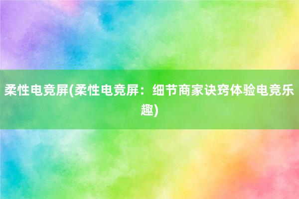 柔性电竞屏(柔性电竞屏：细节商家诀窍体验电竞乐趣)