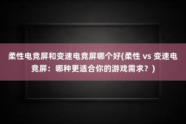 柔性电竞屏和变速电竞屏哪个好(柔性 vs 变速电竞屏：哪种更适合你的游戏需求？)