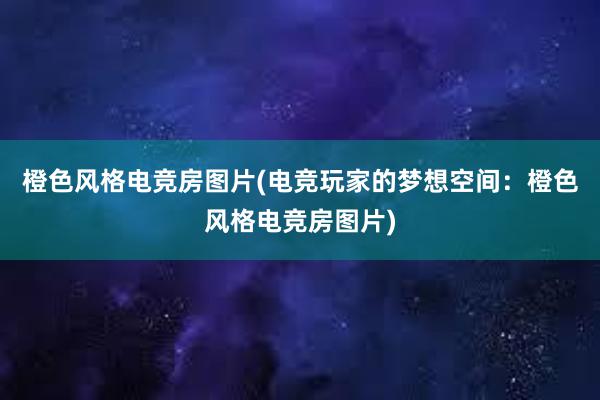 橙色风格电竞房图片(电竞玩家的梦想空间：橙色风格电竞房图片)