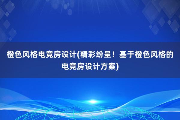 橙色风格电竞房设计(精彩纷呈！基于橙色风格的电竞房设计方案)