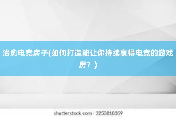 治愈电竞房子(如何打造能让你持续赢得电竞的游戏房？)