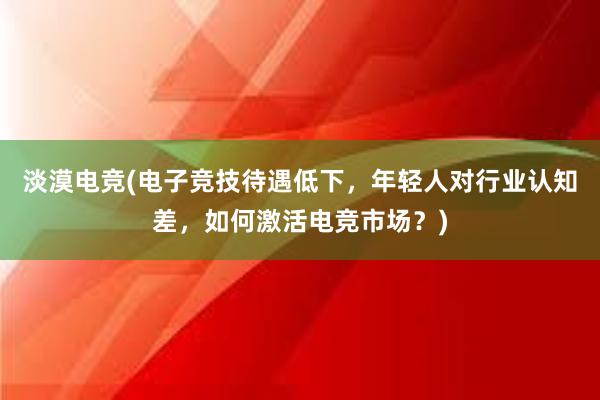 淡漠电竞(电子竞技待遇低下，年轻人对行业认知差，如何激活电竞市场？)