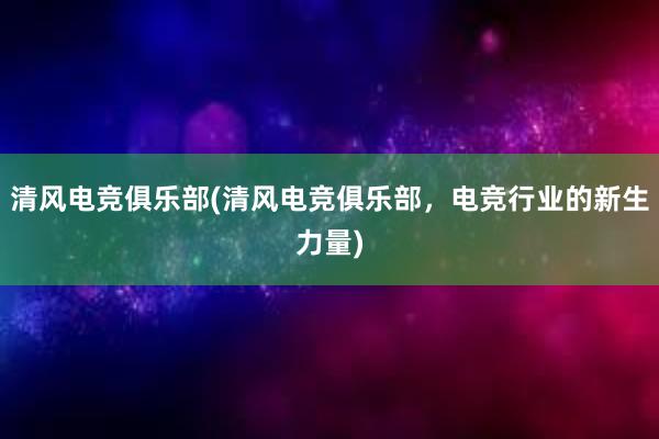 清风电竞俱乐部(清风电竞俱乐部，电竞行业的新生力量)