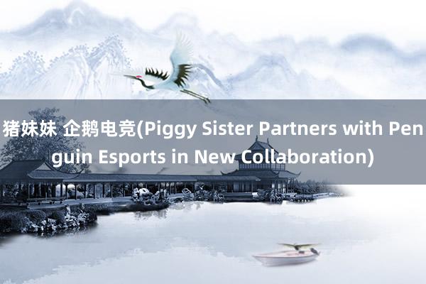 猪妹妹 企鹅电竞(Piggy Sister Partners with Penguin Esports in New Collaboration)