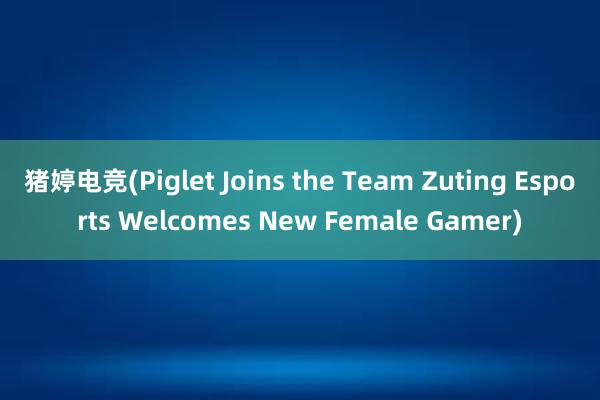 猪婷电竞(Piglet Joins the Team Zuting Esports Welcomes New Female Gamer)